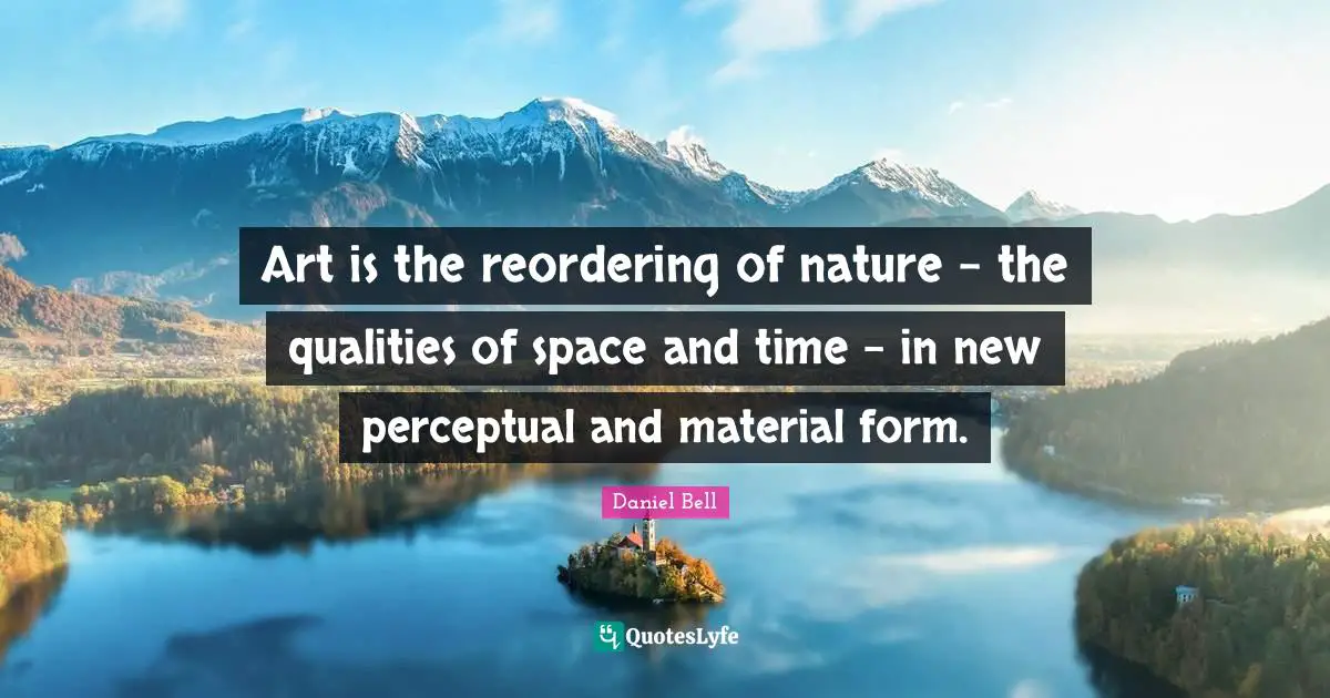 Art is the reordering of nature - the qualities of space and time - in new perceptual and material form.