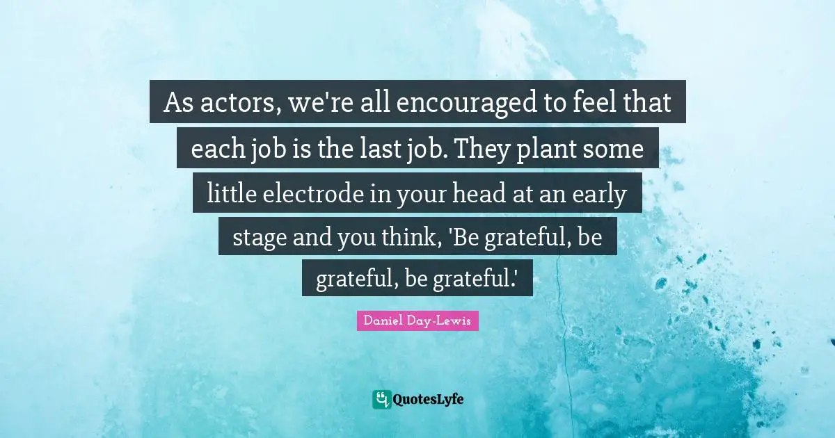 As actors, we're all encouraged to feel that each job is the last job. They plant some little electrode in your head at an early stage and you think, 'Be grateful, be grateful, be grateful.'