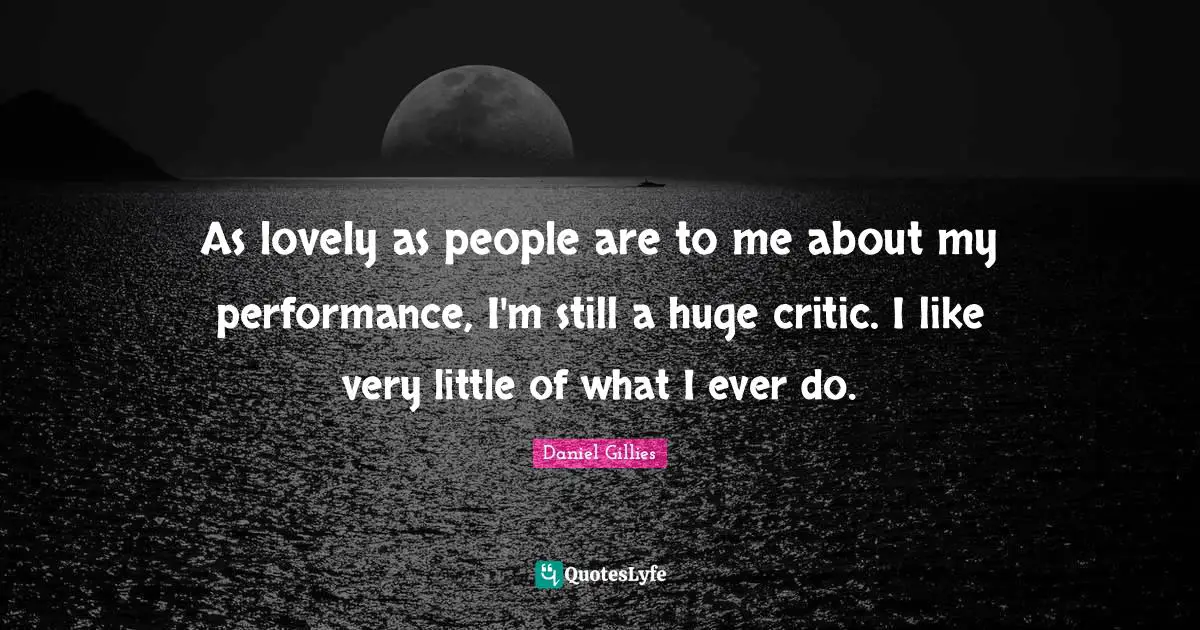 As lovely as people are to me about my performance, I'm still a huge critic. I like very little of what I ever do.