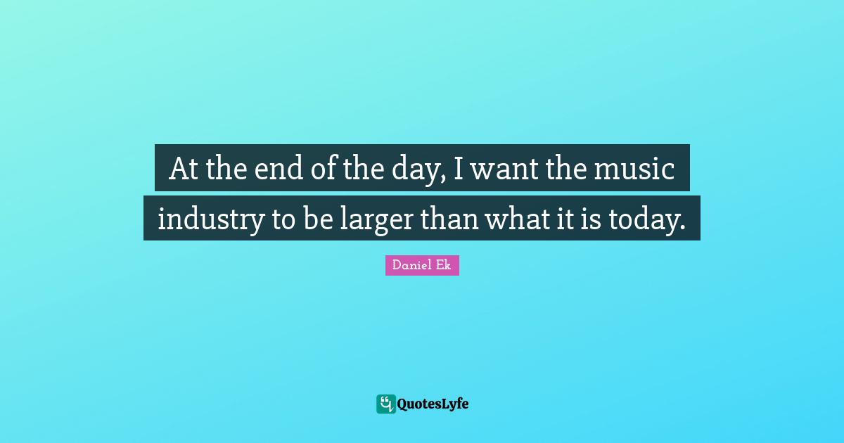 Daniel Ek Quotes: "At the end of the day, I want the music industry to be larger than what it is today."
