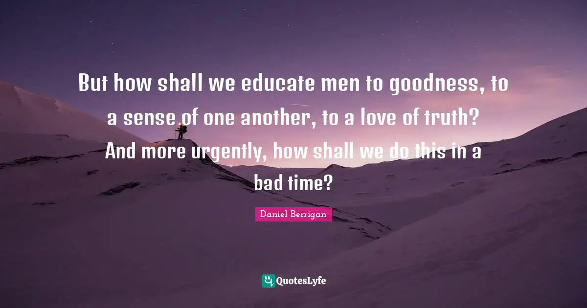 Daniel Berrigan Quotes: But how shall we educate men to goodness, to a sense of one another, to a love of truth? And more urgently, how shall we do this in a bad time?