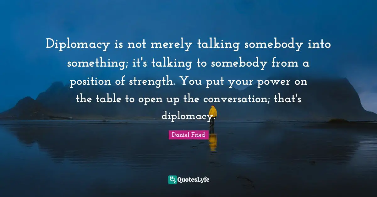 Diplomacy is not merely talking somebody into something; it's talking to somebody from a position of strength. You put your power on the table to open up the conversation; that's diplomacy.