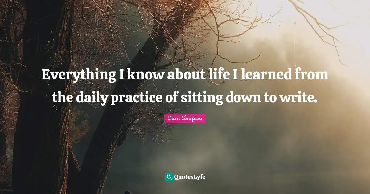 Everything I know about life I learned from the daily practice of sitting down to write.