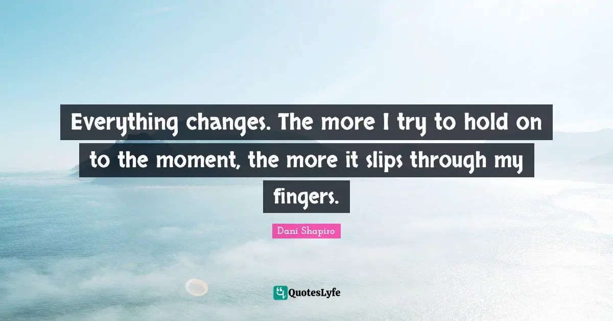 Everything changes. The more I try to hold on to the moment, the more it slips through my fingers.