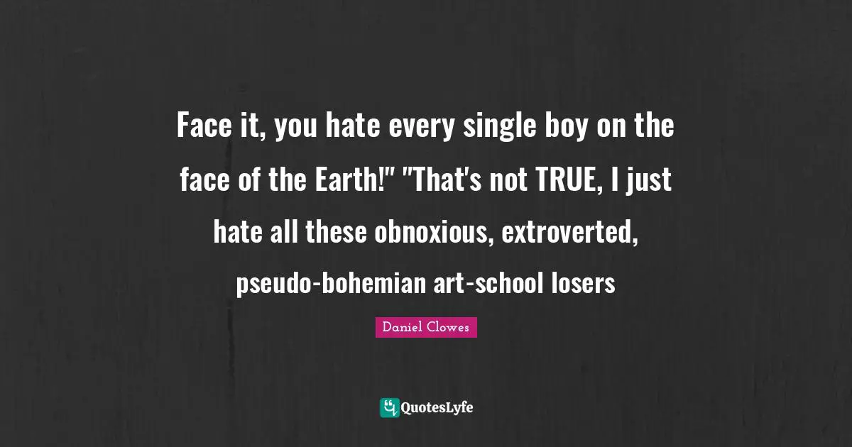 Face it, you hate every single boy on the face of the Earth!" "That's not TRUE, I just hate all these obnoxious, extroverted, pseudo-bohemian art-school losers
