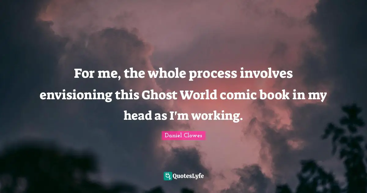 For me, the whole process involves envisioning this Ghost World comic book in my head as I'm working.