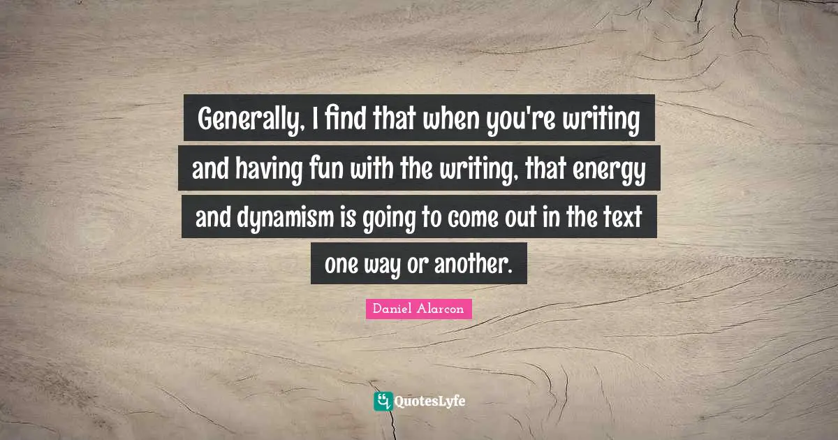 Generally, I find that when you're writing and having fun with the writing, that energy and dynamism is going to come out in the text one way or another.