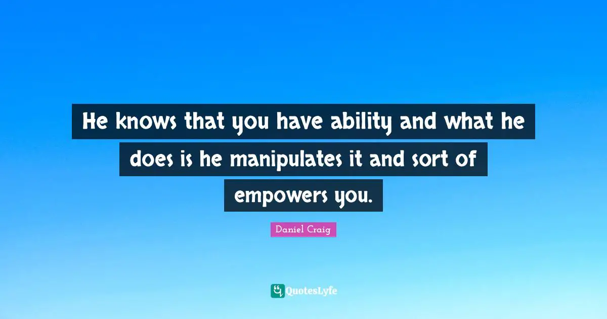 He knows that you have ability and what he does is he manipulates it and sort of empowers you.