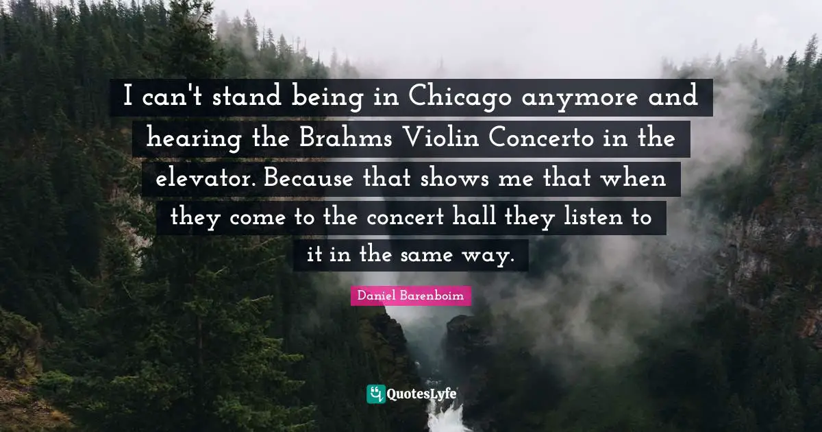Daniel Barenboim Quotes: "I can't stand being in Chicago anymore and hearing the Brahms Violin Concerto in the elevator. Because that shows me that when they come to the concert hall they listen to it in the same way."