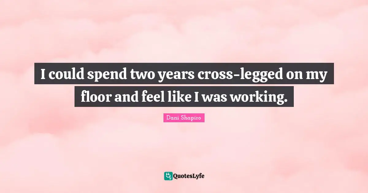 I could spend two years cross-legged on my floor and feel like I was working.