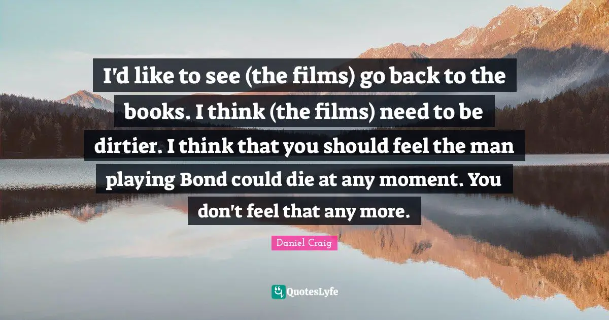 I'd like to see (the films) go back to the books. I think (the films) need to be dirtier. I think that you should feel the man playing Bond could die at any moment. You don't feel that any more.