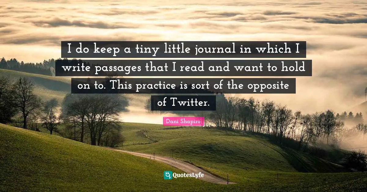 I do keep a tiny little journal in which I write passages that I read and want to hold on to. This practice is sort of the opposite of Twitter.
