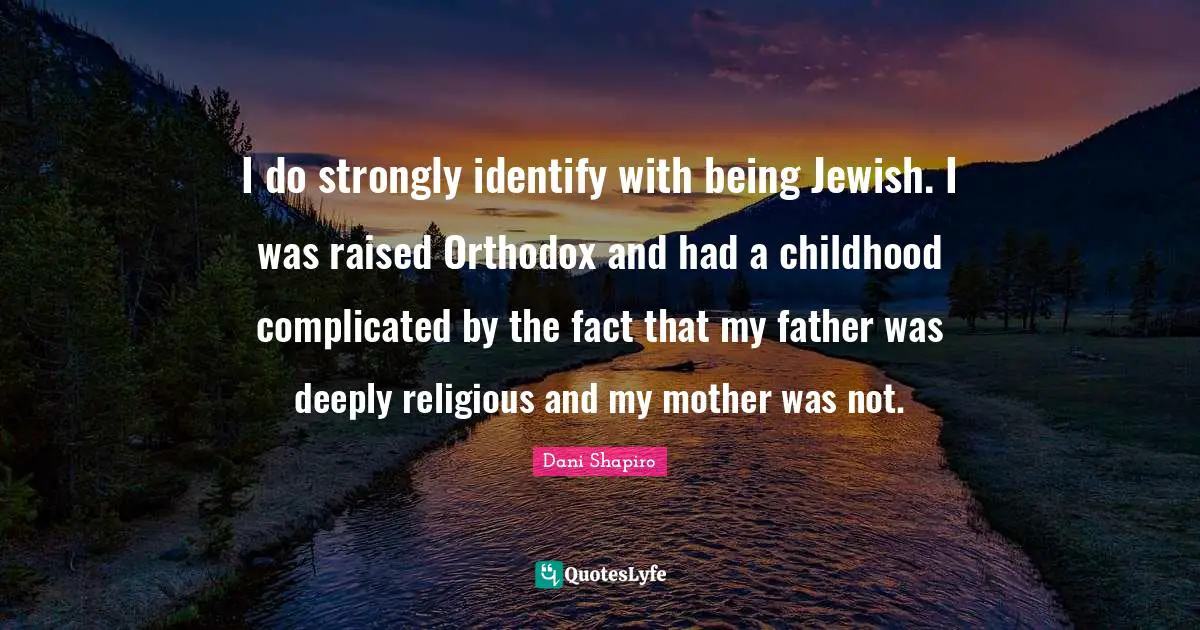 I do strongly identify with being Jewish. I was raised Orthodox and had a childhood complicated by the fact that my father was deeply religious and my mother was not.