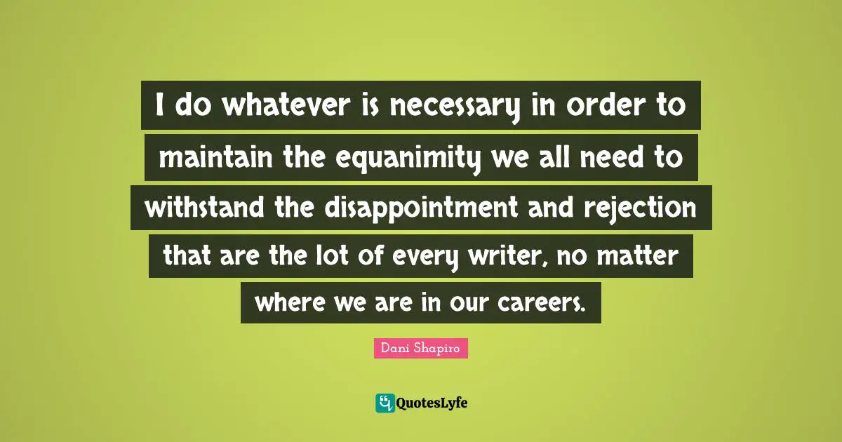 I do whatever is necessary in order to maintain the equanimity we all need to withstand the disappointment and rejection that are the lot of every writer, no matter where we are in our careers.