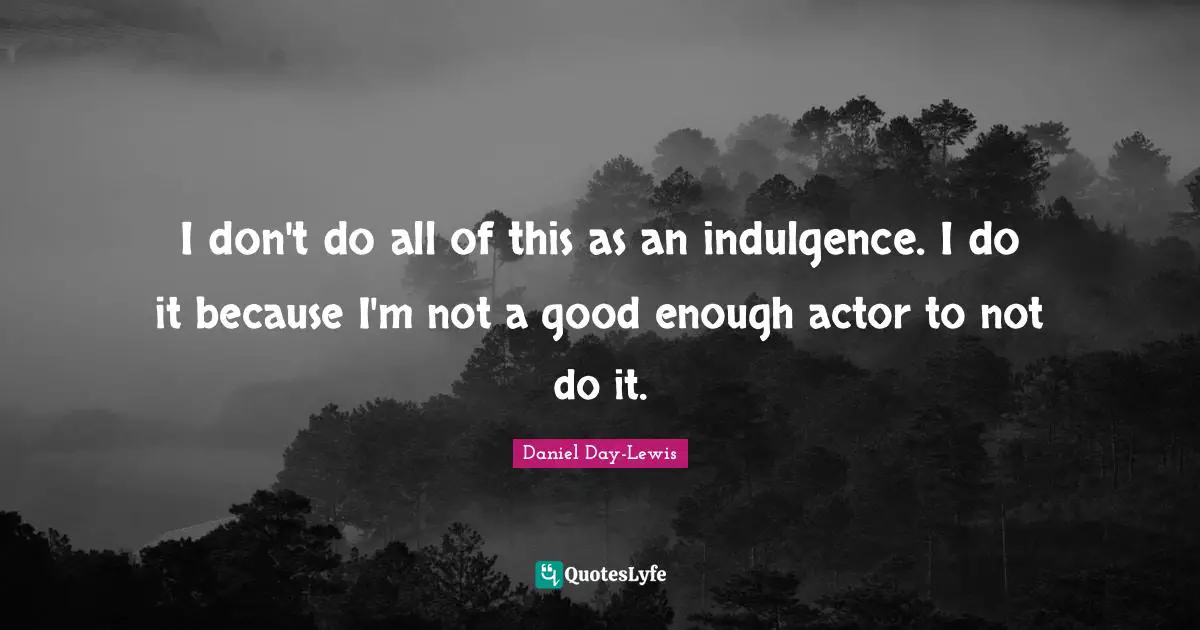I don't do all of this as an indulgence. I do it because I'm not a good enough actor to not do it.