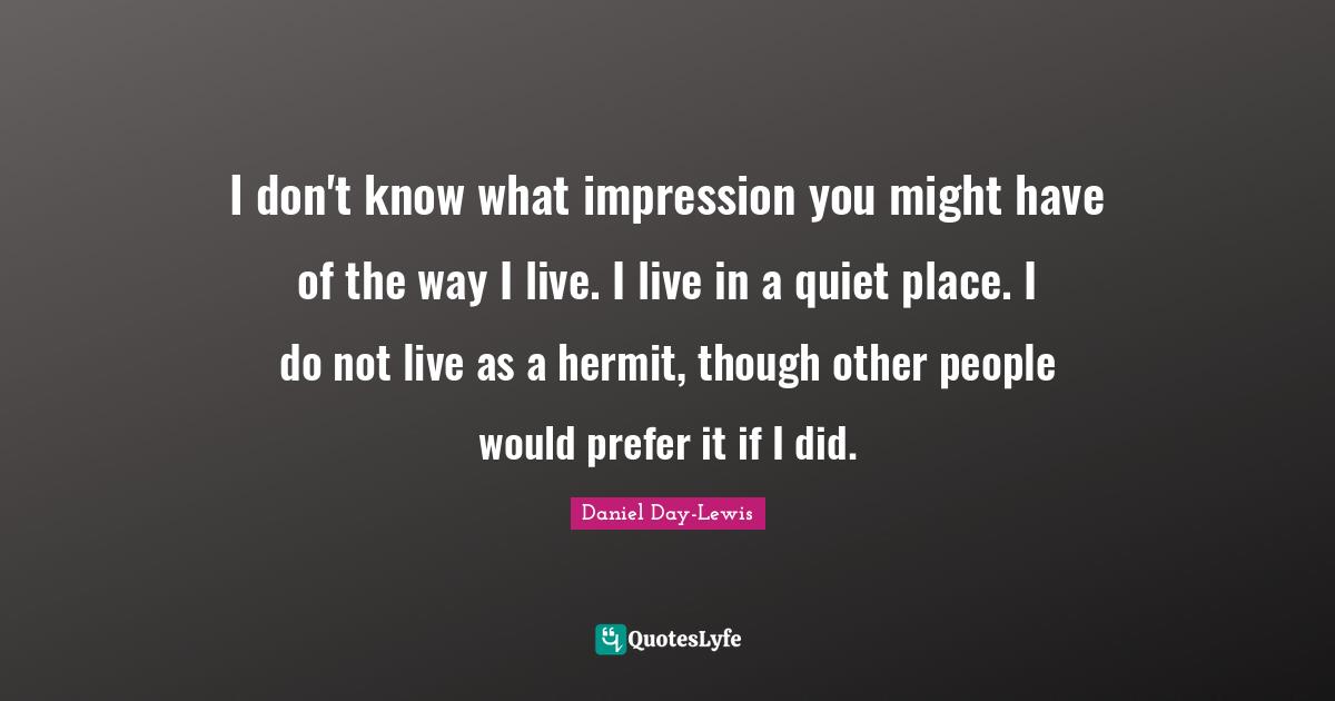 I don't know what impression you might have of the way I live. I live in a quiet place. I do not live as a hermit, though other people would prefer it if I did.