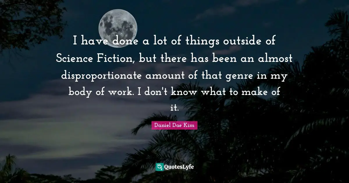 I have done a lot of things outside of Science Fiction, but there has been an almost disproportionate amount of that genre in my body of work. I don't know what to make of it.