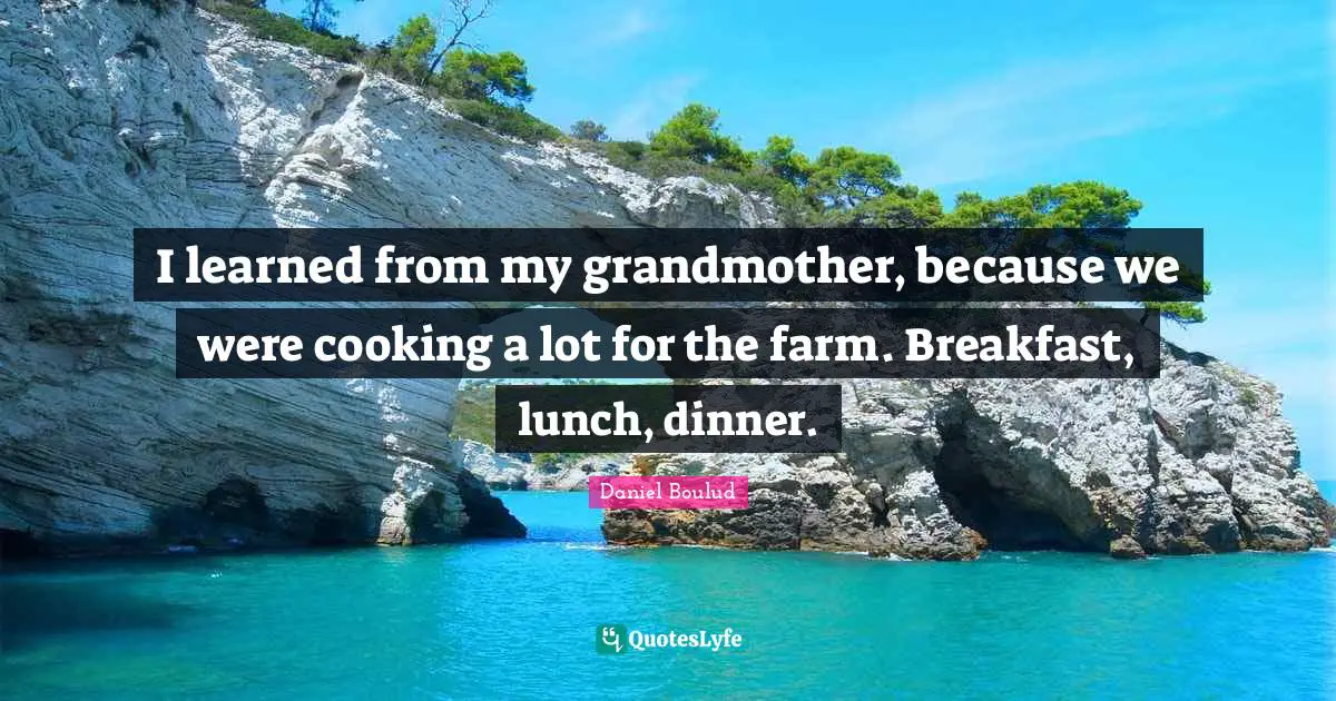 I learned from my grandmother, because we were cooking a lot for the farm. Breakfast, lunch, dinner.