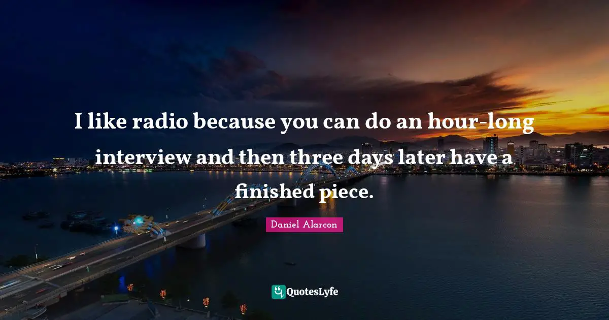 I like radio because you can do an hour-long interview and then three days later have a finished piece.