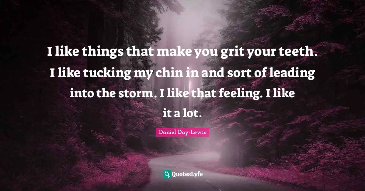 I like things that make you grit your teeth. I like tucking my chin in and sort of leading into the storm. I like that feeling. I like it a lot.