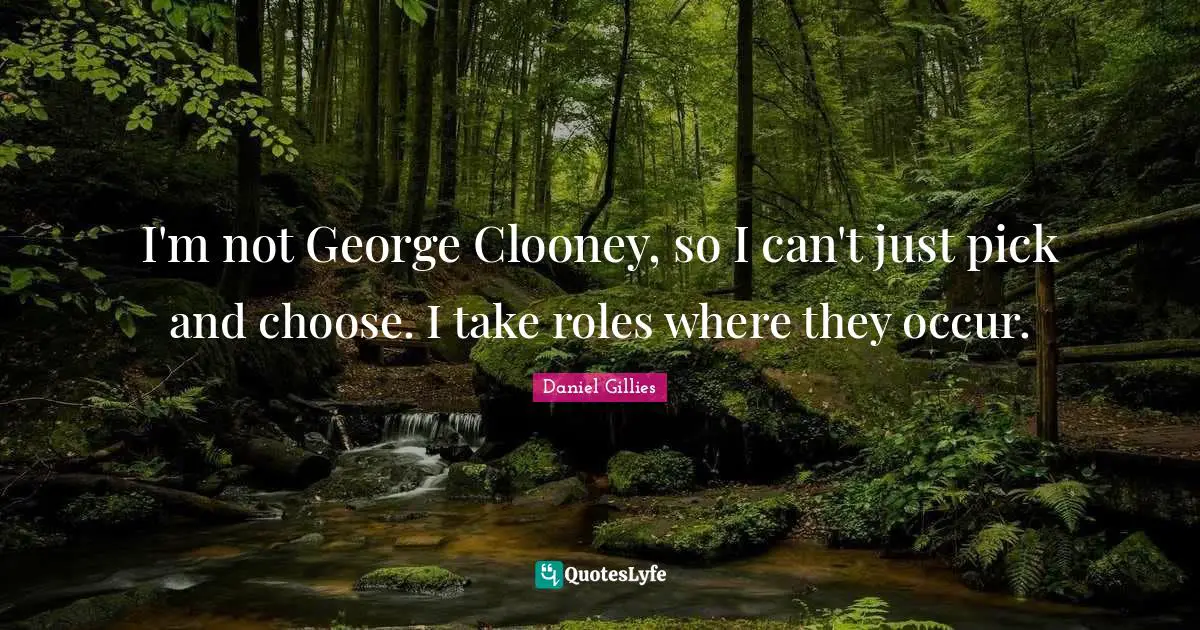 I'm not George Clooney, so I can't just pick and choose. I take roles where they occur.