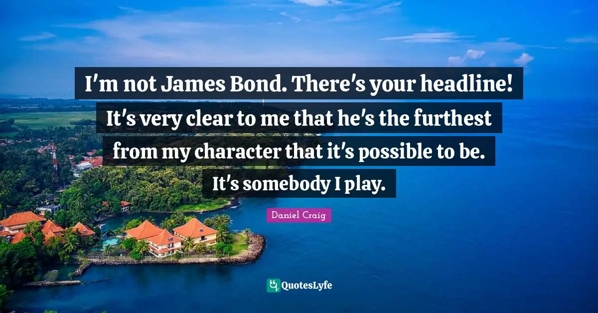 I'm not James Bond. There's your headline! It's very clear to me that he's the furthest from my character that it's possible to be. It's somebody I play.