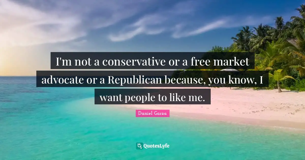 I'm not a conservative or a free market advocate or a Republican because, you know, I want people to like me.