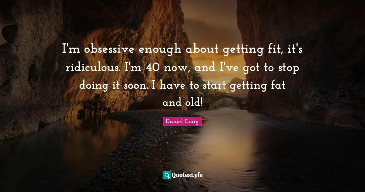 I'm obsessive enough about getting fit, it's ridiculous. I'm 40 now, and I've got to stop doing it soon. I have to start getting fat and old!