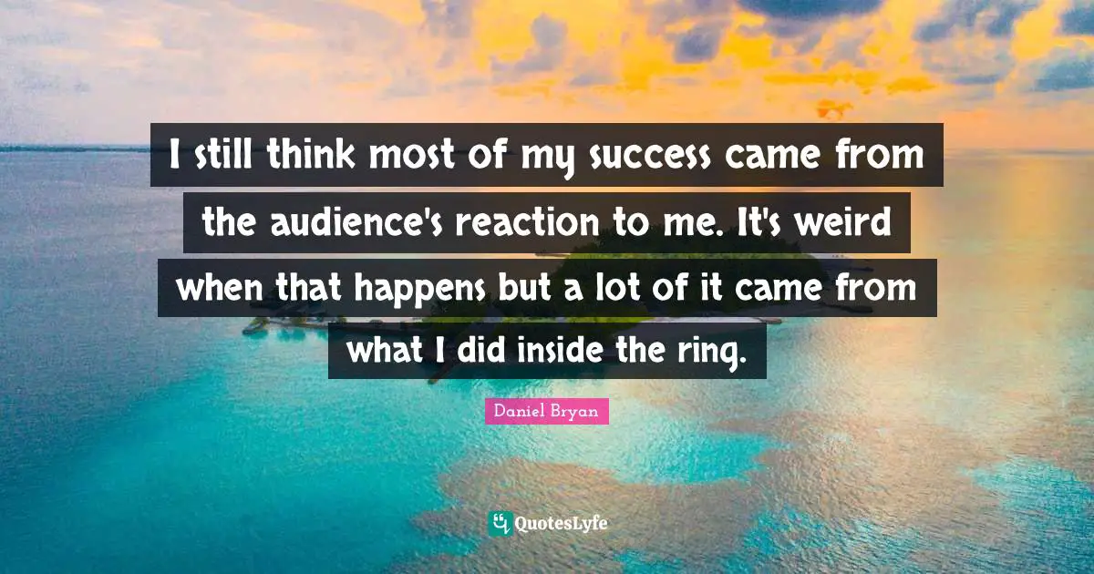 I still think most of my success came from the audience's reaction to me. It's weird when that happens but a lot of it came from what I did inside the ring.