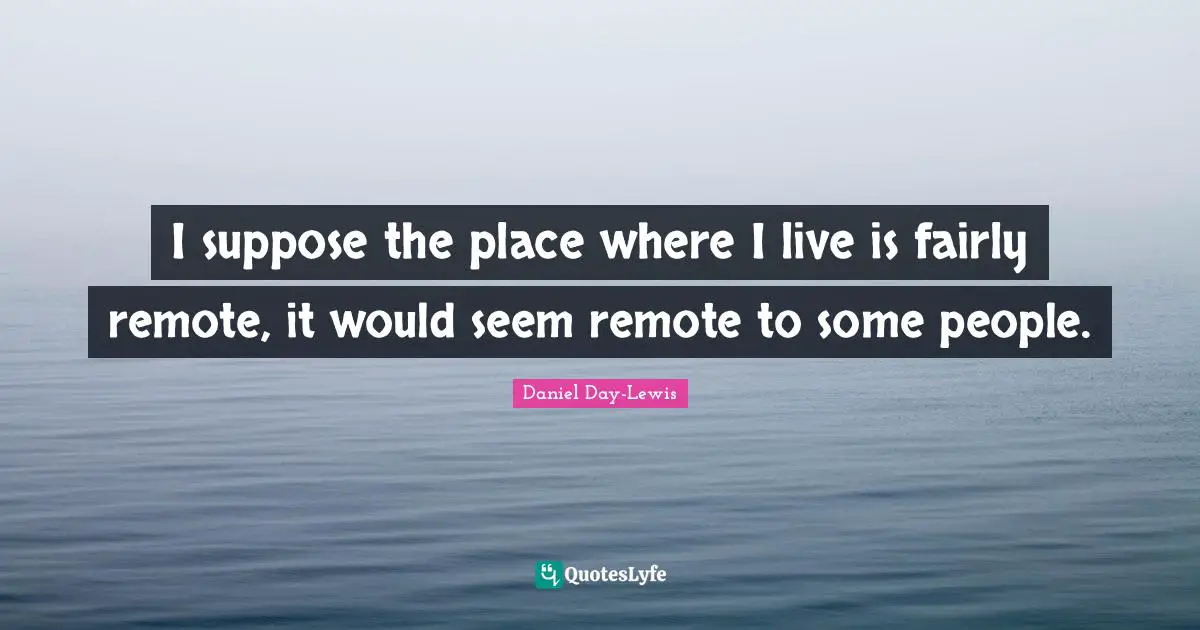 I suppose the place where I live is fairly remote, it would seem remote to some people.