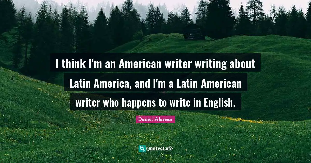 I think I'm an American writer writing about Latin America, and I'm a Latin American writer who happens to write in English.