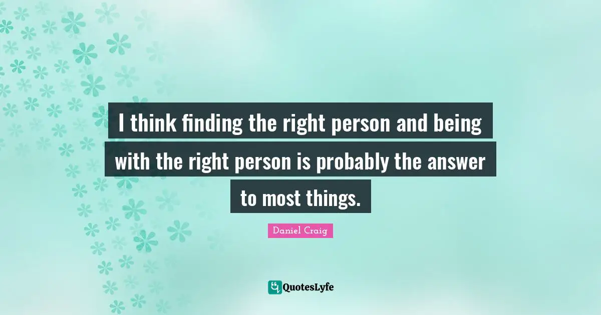 I think finding the right person and being with the right person is probably the answer to most things.