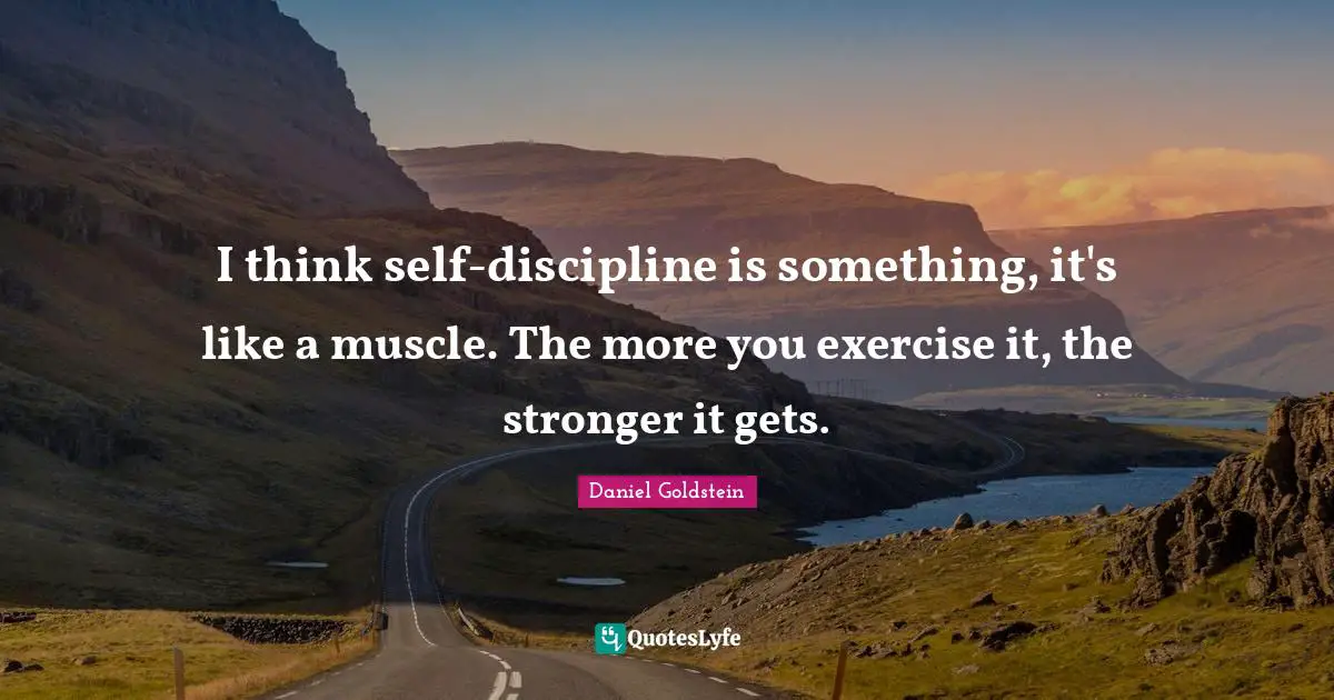I think self-discipline is something, it's like a muscle. The more you exercise it, the stronger it gets.