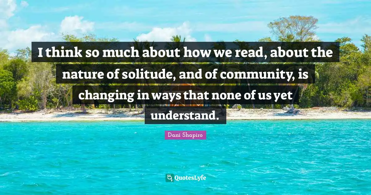 I think so much about how we read, about the nature of solitude, and of community, is changing in ways that none of us yet understand.