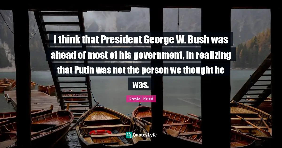 I think that President George W. Bush was ahead of most of his government, in realizing that Putin was not the person we thought he was.