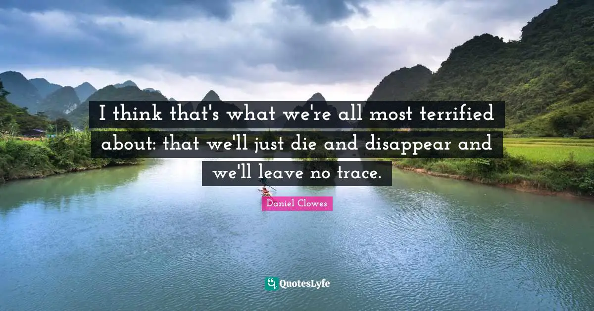I think that's what we're all most terrified about: that we'll just die and disappear and we'll leave no trace.