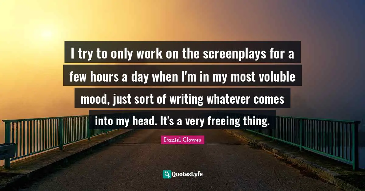 I try to only work on the screenplays for a few hours a day when I'm in my most voluble mood, just sort of writing whatever comes into my head. It's a very freeing thing.