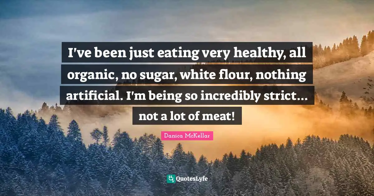 I've been just eating very healthy, all organic, no sugar, white flour, nothing artificial. I'm being so incredibly strict... not a lot of meat!