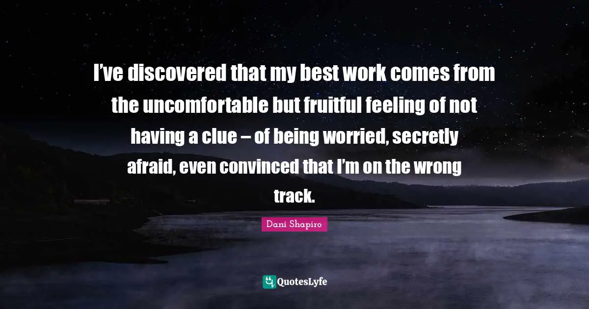I’ve discovered that my best work comes from the uncomfortable but fruitful feeling of not having a clue – of being worried, secretly afraid, even convinced that I’m on the wrong track.