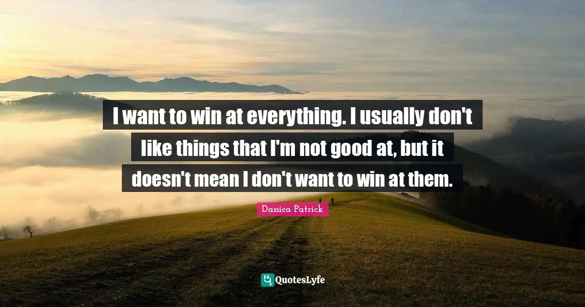 I want to win at everything. I usually don't like things that I'm not good at, but it doesn't mean I don't want to win at them.