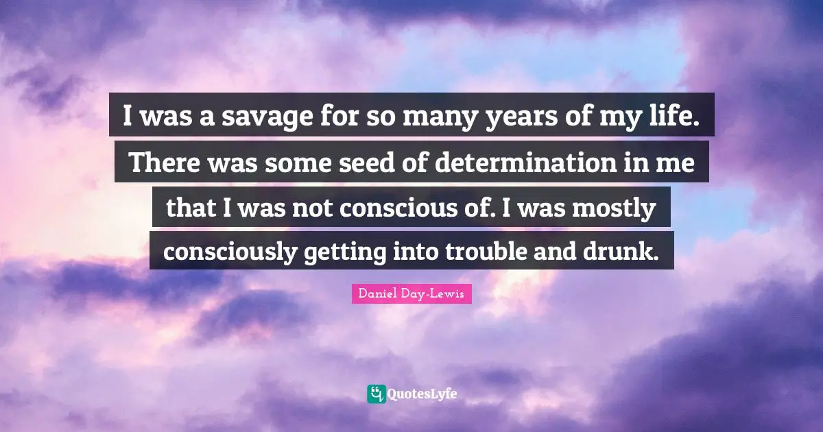 I was a savage for so many years of my life. There was some seed of determination in me that I was not conscious of. I was mostly consciously getting into trouble and drunk.