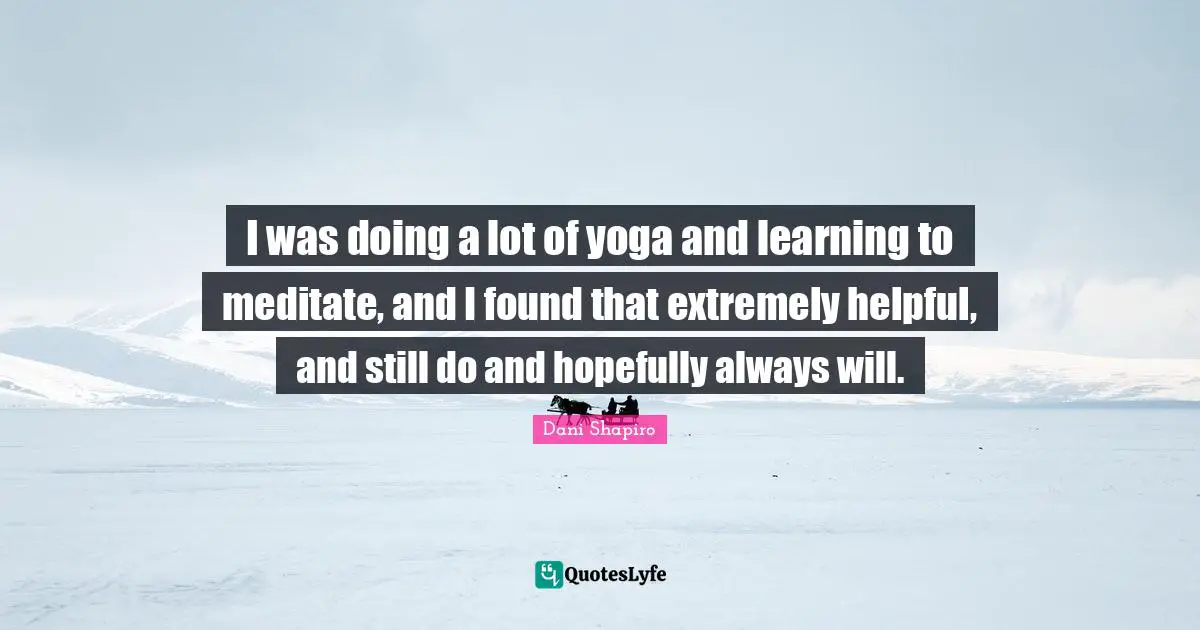 I was doing a lot of yoga and learning to meditate, and I found that extremely helpful, and still do and hopefully always will.