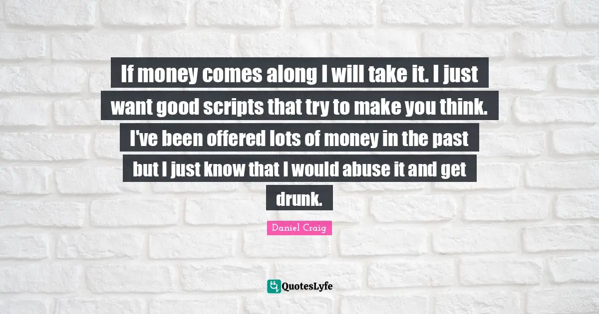 If money comes along I will take it. I just want good scripts that try to make you think. I've been offered lots of money in the past but I just know that I would abuse it and get drunk.
