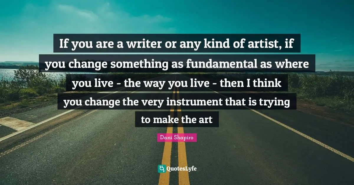 If you are a writer or any kind of artist, if you change something as fundamental as where you live - the way you live - then I think you change the very instrument that is trying to make the art