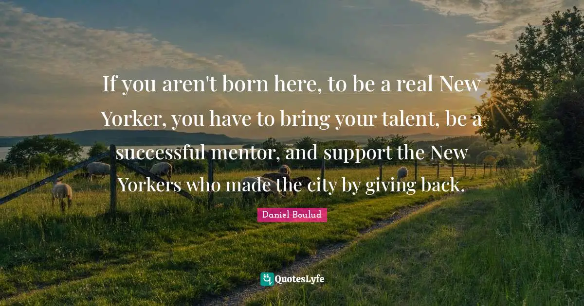 If you aren't born here, to be a real New Yorker, you have to bring your talent, be a successful mentor, and support the New Yorkers who made the city by giving back.