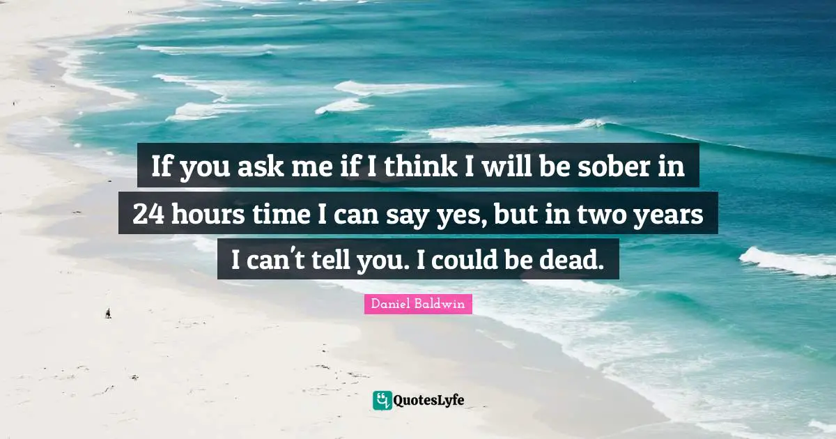 If you ask me if I think I will be sober in 24 hours time I can say yes, but in two years I can't tell you. I could be dead.
