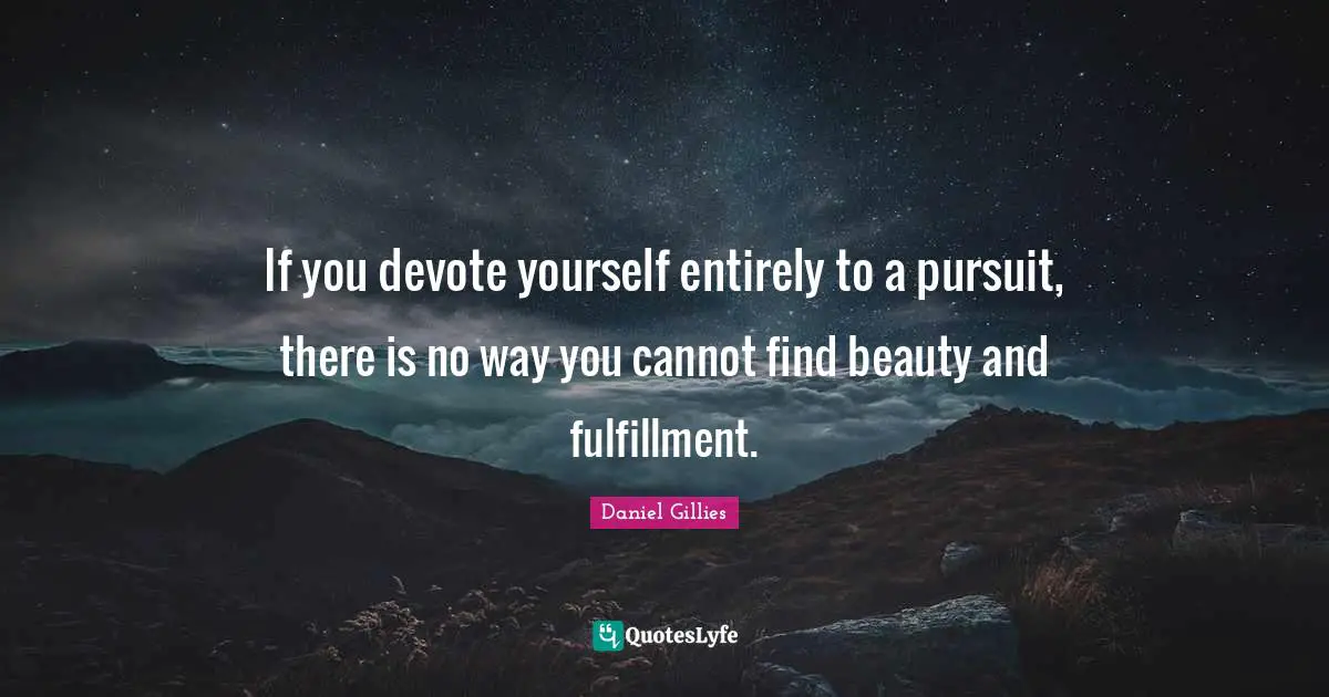 If you devote yourself entirely to a pursuit, there is no way you cannot find beauty and fulfillment.