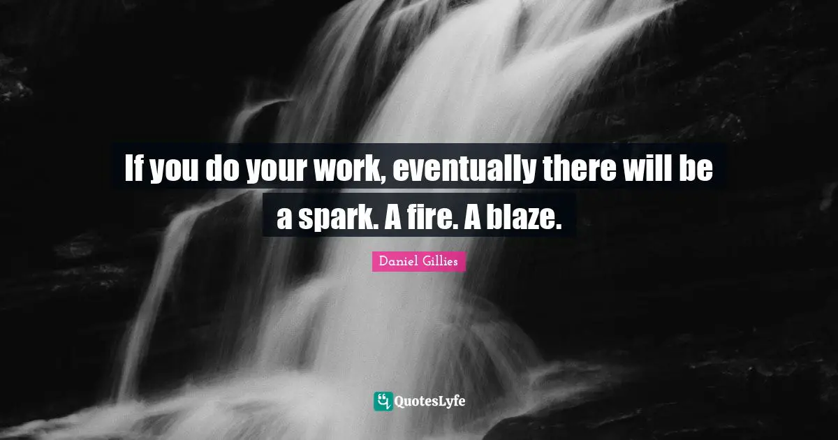 If you do your work, eventually there will be a spark. A fire. A blaze.