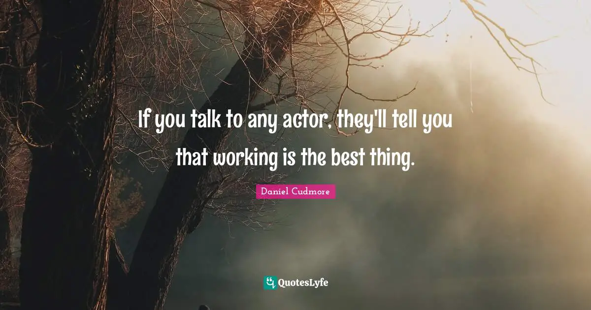 If you talk to any actor, they'll tell you that working is the best thing.