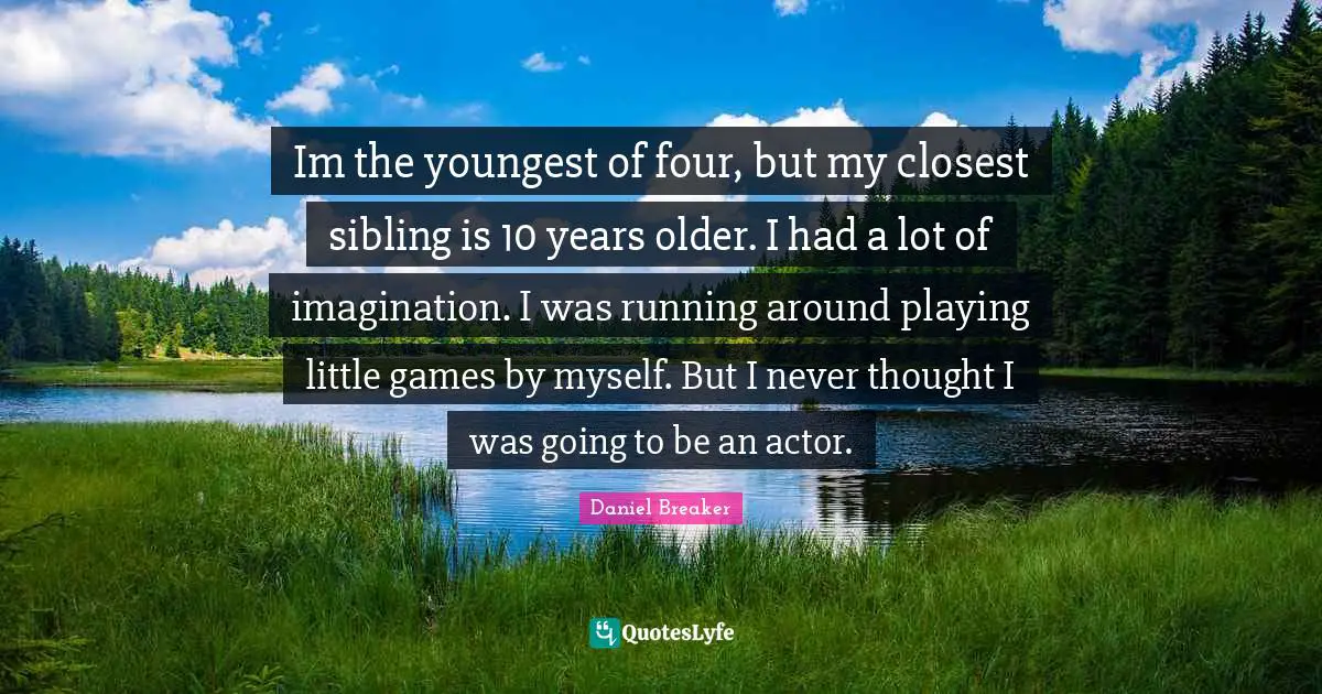Im the youngest of four, but my closest sibling is 10 years older. I had a lot of imagination. I was running around playing little games by myself. But I never thought I was going to be an actor.